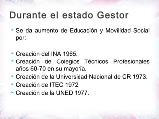  Se da aumento de Educación y Movilidad Social
por:
 Creación del INA 1965.
 Creación de Colegios Técnicos Profesionales
años 60-70 en su mayoría.
 Creación de la Universidad Nacional de CR 1973.
 Creación de ITEC 1972.
 Creación de la UNED 1977.
Durante el estado Gestor
 