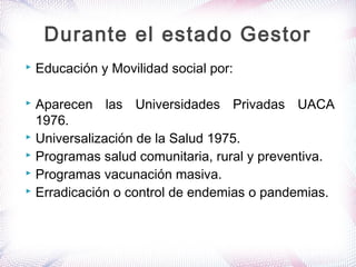  Educación y Movilidad social por:
 Aparecen las Universidades Privadas UACA
1976.
 Universalización de la Salud 1975.
 Programas salud comunitaria, rural y preventiva.
 Programas vacunación masiva.
 Erradicación o control de endemias o pandemias.
Durante el estado Gestor
 