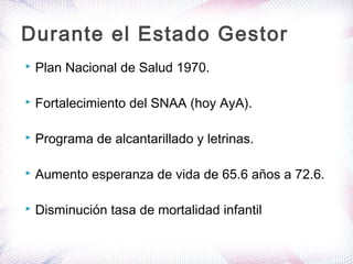  Plan Nacional de Salud 1970.
 Fortalecimiento del SNAA (hoy AyA).
 Programa de alcantarillado y letrinas.
 Aumento esperanza de vida de 65.6 años a 72.6.
 Disminución tasa de mortalidad infantil
Durante el Estado Gestor
 