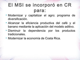  Modernizar y capitalizar el agro; programa de
diversificación.
 Alcanzar la eficiencia productiva del café y el
banano mediante la aplicación del modelo aditivo.
 Disminuir la dependencia por los productos
tradicionales.
 Modernizar la economía de Costa Rica.
El MSI se incorporó en CR
para:
 