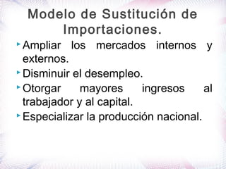  Ampliar los mercados internos y
externos.
 Disminuir el desempleo.
 Otorgar mayores ingresos al
trabajador y al capital.
 Especializar la producción nacional.
Modelo de Sustitución de
Importaciones.
 