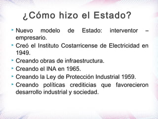  Nuevo modelo de Estado: interventor –
empresario.
 Creó el Instituto Costarricense de Electricidad en
1949.
 Creando obras de infraestructura.
 Creando el INA en 1965.
 Creando la Ley de Protección Industrial 1959.
 Creando políticas crediticias que favorecieron
desarrollo industrial y sociedad.
¿Cómo hizo el Estado?
 