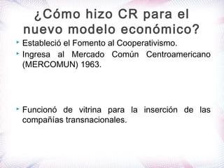  Estableció el Fomento al Cooperativismo.
 Ingresa al Mercado Común Centroamericano
(MERCOMUN) 1963.
 Funcionó de vitrina para la inserción de las
compañías transnacionales.
¿Cómo hizo CR para el
nuevo modelo económico?
 
