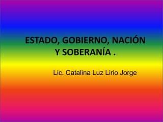 ESTADO, GOBIERNO, NACIÓN
Y SOBERANÍA .
Lic. Catalina Luz Lirio Jorge
 