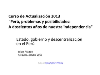 Curso de Actualización 2013
"Perú, problemas y posibilidades:
A doscientos años de nuestra independencia"
Estado, gobierno y descentralización
en el Perú
Jorge Aragón

Arequipa, octubre 2013
Audio en http://bit.ly/17VHnCq

 