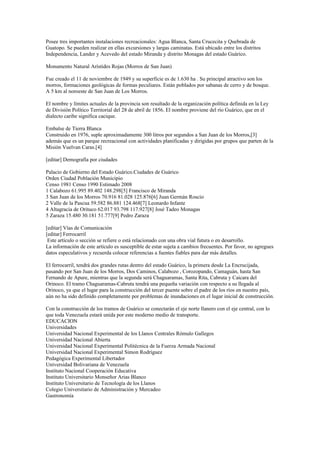 Posee tres importantes instalaciones recreacionales: Agua Blanca, Santa Crucecita y Quebrada de
Guatopo. Se pueden realizar en ellas excursiones y largas caminatas. Está ubicado entre los distritos
Independencia, Lander y Acevedo del estado Miranda y distrito Monagas del estado Guárico.
Monumento Natural Arístides Rojas (Morros de San Juan)
Fue creado el 11 de noviembre de 1949 y su superficie es de 1.630 ha . Su principal atractivo son los
morros, formaciones geológicas de formas peculiares. Están poblados por sabanas de cerro y de bosque.
A 5 km al noroeste de San Juan de Los Morros.
El nombre y límites actuales de la provincia son resultado de la organización política definida en la Ley
de División Político Territorial del 28 de abril de 1856. El nombre proviene del río Guárico, que en el
dialecto caribe significa cacique.
Embalse de Tierra Blanca
Construido en 1976, suple aproximadamente 300 litros por segundos a San Juan de los Morros,[3]
además que es un parque recreacional con actividades planificadas y dirigidas por grupos que parten de la
Misión Vuelvan Caras.[4]
[editar] Demografía por ciudades
Palacio de Gobierno del Estado Guárico.Ciudades de Guárico
Orden Ciudad Población Municipio
Censo 1981 Censo 1990 Estimado 2008
1 Calabozo 61.995 89.402 148.298[5] Francisco de Miranda
3 San Juan de los Morros 70.916 81.028 125.876[6] Juan Germán Roscio
2 Valle de la Pascua 59.582 86.881 124.468[7] Leonardo Infante
4 Altagracia de Orituco 62.017 93.798 117.927[8] José Tadeo Monagas
5 Zaraza 15.480 30.181 51.777[9] Pedro Zaraza
[editar] Vías de Comunicación
[editar] Ferrocarril
Este artículo o sección se refiere o está relacionado con una obra vial futura o en desarrollo.
La información de este artículo es susceptible de estar sujeta a cambios frecuentes. Por favor, no agregues
datos especulativos y recuerda colocar referencias a fuentes fiables para dar más detalles.
El ferrocarril, tendrá dos grandes rutas dentro del estado Guárico, la primera desde La Encrucijada,
pasando por San Juan de los Morros, Dos Caminos, Calabozo , Corozopando, Camaguán, hasta San
Fernando de Apure, mientras que la segunda será Chaguaramas, Santa Rita, Cabruta y Caicara del
Orinoco. El tramo Chaguaramas-Cabruta tendrá una pequeña variación con respecto a su llegada al
Orinoco, ya que el lugar para la construcción del tercer puente sobre el padre de los ríos en nuestro país,
aún no ha sido definido completamente por problemas de inundaciones en el lugar inicial de construcción.
Con la construcción de los tramos de Guárico se conectarán el eje norte llanero con el eje central, con lo
que toda Venezuela estará unida por este moderno medio de transporte.
EDUCACION
Universidades
Universidad Nacional Experimental de los Llanos Centrales Rómulo Gallegos
Universidad Nacional Abierta
Universidad Nacional Experimental Politécnica de la Fuerza Armada Nacional
Universidad Nacional Experimental Simon Rodríguez
Pedagógica Experimental Libertador
Universidad Bolivariana de Venezuela
Instituto Nacional Cooperación Educativa
Instituto Universitario Monseñor Arias Blanco
Instituto Universitario de Tecnología de los Llanos
Colegio Universitario de Administración y Mercadeo
Gastronomía
 