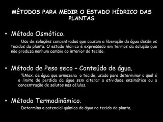 MÉTODOS PARA MEDIR O ESTADO HÍDRICO DAS PLANTASMétodo Osmótico. Uso de soluções concentradas que causam a liberação da água desde os tecidos da planta. O estado hídrico é expressado em termos da solução que não produza nenhum cambio ao interior do tecido.Método de Peso seco – Conteúdo de água. 		%Max. de água que armazena  o tecido, usado para determinar o qual é o limite de perdida da água sem alterar a atividade enzimática ou a concentração de solutos nas células.Método Termodinâmico. 		Determina o potencial químico da água no tecido da planta. 