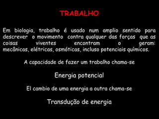 TRABALHOEm biologia, trabalho é usado num amplio sentido para descrever  o movimento  contra qualquer das forças  que as coisas viventes encontram o geram: mecânicas, elétricas, osmóticas, incluso potenciais químicos. A capacidade de fazer um trabalho chama-se Energia potencialEl cambio de uma energia a outra chama-se  Transdução de energia