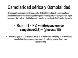 Osmolaridad sérica y Osmolalidad
• Se encuentra generalmente por arriba de los 320 mOsm/l. La osmolalidad
puede medirse directamente por la depresión del punto de congelación o por
osmometría. La Osmolaridad puede calcularse mediante la fórmula siguiente:
• Osm = (2 × Na) + (nitrógeno ureico
sanguíneo/2.8) + (glucosa/18)
• El osmol gap es la diferencia entre la osmolaridad medida y la osmolaridad
calculada (a bajas concentraciones de soluto, son medidas casi
equivalentes).
 