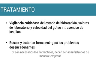 • Vigilancia cuidadosa del estado de hidratación, valores
de laboratorio y velocidad del goteo intravenoso de
insulina
• Buscar y tratar en forma enérgica los problemas
desencadenantes
Si son necesarios los antibióticos, deben ser administrados de
manera temprana
TRATAMIENTO
 