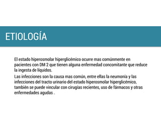 El estado hiperosmolar hiperglicémico ocurre mas comúnmente en
pacientes con DM 2 que tienen alguna enfermedad concomitante que reduce
la ingesta de líquidos.
Las infecciones son la causa mas común, entre ellas la neumonía y las
infecciones del tracto urinario del estado hiperosmolar hiperglicémico,
también se puede vincular con cirugías recientes, uso de fármacos y otras
enfermedades agudas .
ETIOLOGÍA
 