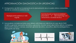 APROXIMACIÓN DIAGNOSTICA EN URGENCIAS
 El diagnóstico de EHH se fundamenta en la demostración de un cuadro clínico compatible,
donde se constata la existencia de:
 Las pruebas complementarias que deben solicitarse son idénticas al caso de la CAD:
analítica general: biometría hemática, glucemia, función renal, electrolitos séricos completos,
gasometría arterial y venosa, examen general de orina, urocultivo, electrocardiograma y
radiografía de tórax.
Hiperglucemia extrema (> 600
mg/dl),
Deshidratación e hiperosmolalidad
plasmática (> 320 mOsm/kg) con
cetosis leve o acidosis láctica.
 