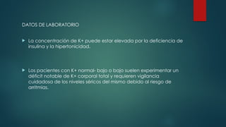 DATOS DE LABORATORIO
 La concentración de K+ puede estar elevada por la deficiencia de
insulina y la hipertonicidad.
 Los pacientes con K+ normal- bajo o bajo suelen experimentar un
déficit notable de K+ corporal total y requieren vigilancia
cuidadosa de los niveles séricos del mismo debido al riesgo de
arritmias.
 
