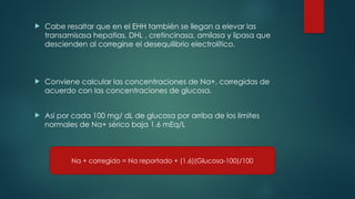  Cabe resaltar que en el EHH también se llegan a elevar las
transamisasa hepatias, DHL , cretincinasa, amilasa y lipasa que
descienden al corregirse el desequilibrio electrolítico.
 Conviene calcular las concentraciones de Na+, corregidas de
acuerdo con las concentraciones de glucosa.
 Asi por cada 100 mg/ dL de glucosa por arriba de los limites
normales de Na+ sérico baja 1.6 mEq/L
Na + corregido = Na reportado + (1.6)(Glucosa-100)/100
 