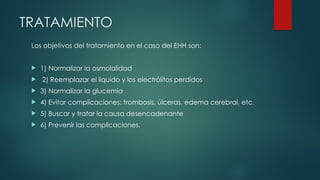 TRATAMIENTO
Los objetivos del tratamiento en el caso del EHH son:
 1) Normalizar la osmolalidad
 2) Reemplazar el liquido y los electrólitos perdidos
 3) Normalizar la glucemia
 4) Evitar complicaciones: trombosis, úlceras, edema cerebral, etc.
 5) Buscar y tratar la causa desencadenante
 6) Prevenir las complicaciones.
 