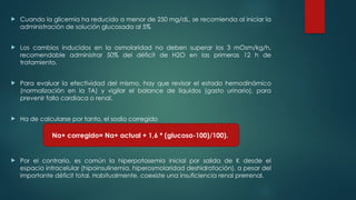  Cuando la glicemia ha reducido a menor de 250 mg/dL, se recomienda al iniciar la
administración de solución glucosada al 5%
 Los cambios inducidos en la osmolaridad no deben superar los 3 mOsm/kg/h,
recomendable administrar 50% del déficit de H2O en las primeras 12 h de
tratamiento.
 Para evaluar la efectividad del mismo, hay que revisar el estado hemodinámico
(normalización en la TA) y vigilar el balance de líquidos (gasto urinario), para
prevenir falla cardiaca o renal.
 Ha de calcularse por tanto, el sodio corregido
 Por el contrario, es común la hiperpotasemia inicial por salida de K desde el
espacio intracelular (hipoinsulinemia, hiperosmolaridad deshidratación), a pesar del
importante déficit total. Habitualmente, coexiste una insuficiencia renal prerrenal.
Na+ corregido= Na+ actual + 1,6 * (glucosa-100)/100).
 