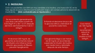  2. INUSULINA
OJO: Los pacientes con EHH son muy sensibles a la insulina, una inyección SC en la
fase aguda es poco efectiva por la perfusión baja y en consecuencia la absorción es
insuficiente. (Está contraindicada en hipotensión.)
Se recomienda generalmente
una dosis calculada a partir de
0.05 I/kg/h IV y de 1 a 2 h después
del inicio del tratamiento ir de 0.1
UI/kg/h.
Evitando el descenso brusco de
la glucosa sérica y reevaluar al
paciente cada hora.
Al alcanzar 250 mg/dL de
glucemia se recomienda reducir
la infusión a la mitad e iniciar
solución glucosada al 5%para
prevenir hipoglicemia.
Si la glicemia llega a ser menor
de 60 mg/dL se recomienda
suspender la infusión de insulina
por media hora y reiniciarla
después de este tiempo.
Si es menor
de 100 mg/dL
se
recomienda
reducir la
dosis de
insulina a 0.05
UI/kg/h.
 
