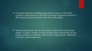  Si a pesar de estas medidas sigue siendo menor a 100 mg/dL,
cambiar a glucosada al 10% para mantener la glicemia menor a
250 mg/dL, aunque lo ideal es de 120 a 180 mg/dL.
 Tener la precaución de no dar insulina a pacientes con potasio
menor 3.3 Eq/L y evitar con esto la baja sérica del potasio lo que
podría conllevar a arritmias, disfunción cardiovascular, debilidad
muscular y falla respiratoria.
 