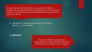  Idealmente deben reponerse 2/3 en forma
de KCL y 1/3 de KPO4.
5. FOSFATOS:
Se recomienda administración en combinación fosfato o
acetato de potasio para evitar la aplicación de cloro excesiva
y disminuir la posibilidad de acidosis hiperclorémica de brecha
anionica normal.
Para evitar fallas musculares por
hipofosfatemia y rabdomiolisis se reponen
fosfatos (20 a 30 mEq/ L) si es <1 mg/dL
 