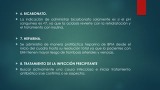  6. BICABONATO.
 La indicación de administrar bicarbonato solamente es si el pH
sanguíneo es <7, ya que la acidosis revierte con la rehidratación y
el tratamiento con insulina.
 7. HEPARINA.
 Se administra de manera profiláctica heparina de BPM desde el
inicio del cuadro hasta su resolución total ya que lo pacientes con
EHH tienen mayor riesgo de trombosis arteriales y venosas.
 8. TRATAMIENTO DE LA INFECCIÓN PRECIPITANTE
 Buscar activamente una causa infecciosa e iniciar tratamiento
antibiótico si se confirma o se sospecha.
 
