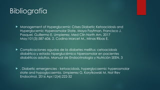 Bibliografía
 Management of Hyperglycemic Crises Diabetic Ketoacidosis and
Hyperglycemic Hyperosmolar State. Maya Fayfman, Francisco J.
Pasquel, Guillermo E. Umpierrez. Med Clin North Am. 2017
May;101(3):587-606. 2. Codina Marcet M., Minas Ribas E.
 Complicaciones agudas de la diabetes mellitus: cetoacidosis
diabética y estado hiperglucémico hiperosmolar en pacientes
diabéticos adultos. Manual de Endocrinología y Nutrición SEEN. 3
 . Diabetic emergencies - ketoacidosis, hyperglycaemic hyperosmolar
state and hypoglycaemia. Umpierrez G, Korytkowski M. Nat Rev
Endocrinol. 2016 Apr;12(4):222-32
 