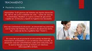 TRATAMIENTO
 Paciente consciente
Administrar 15-20 gramos de hidratos de rápida absorción
(ej: 100 mL de zumo o bebida de cola, 1 sobre de azúcar,
3 caramelos). Realizar un nuevo control de glucemia
capilar en 15 minutos y repetir la ingesta si es necesario.
Una vez controlada la situación, se prevendrá recurrencias
con la toma de hidratos de carbono de absorción lenta
(ej: 1 vaso de leche, 6 galletas tipo “María”).
En caso de que el paciente se encuentre recibiendo
tratamiento antidiabético con acarbosa (Glucobay®), la
absorción oral de carbohidratos suele estar reducida, por
lo que la hipoglucemia se tratará con dextrosa
(Glucosport® o similar).
 
