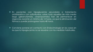  En pacientes con hipoglucemia secundaria a tratamiento
antidiabético con sulfonilureas, sobre todo aquellas de vida media
larga (glibenclamida, clorpropamida) han de permanecer en
Urgencias durante un mínimo de 12 horas, ya que la eliminación del
fármaco puede prolongarse hasta 48 horas.
 Conviene ponerse en contacto con Endocrinología en los casos en
los que la hipoglucemia no se resuelve con las medidas habituales.
 