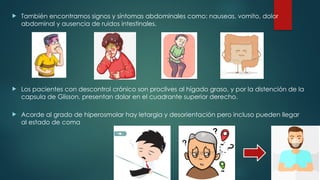  También encontramos signos y síntomas abdominales como: nauseas, vomito, dolor
abdominal y ausencia de ruidos intestinales.
 Los pacientes con descontrol crónico son proclives al hígado graso, y por la distención de la
capsula de Glisson, presentan dolor en el cuadrante superior derecho.
 Acorde al grado de hiperosmolar hay letargia y desorientación pero incluso pueden llegar
al estado de coma
 