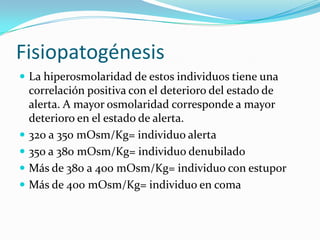 Fisiopatogénesis
 La hiperosmolaridad de estos individuos tiene una
    correlación positiva con el deterioro del estado de
    alerta. A mayor osmolaridad corresponde a mayor
    deterioro en el estado de alerta.
   320 a 350 mOsm/Kg= individuo alerta
   350 a 380 mOsm/Kg= individuo denubilado
   Más de 380 a 400 mOsm/Kg= individuo con estupor
   Más de 400 mOsm/Kg= individuo en coma
 