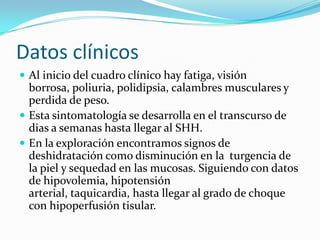 Datos clínicos
 Al inicio del cuadro clínico hay fatiga, visión
  borrosa, poliuria, polidipsia, calambres musculares y
  perdida de peso.
 Esta sintomatología se desarrolla en el transcurso de
  dias a semanas hasta llegar al SHH.
 En la exploración encontramos signos de
  deshidratación como disminución en la turgencia de
  la piel y sequedad en las mucosas. Siguiendo con datos
  de hipovolemia, hipotensión
  arterial, taquicardia, hasta llegar al grado de choque
  con hipoperfusión tisular.
 