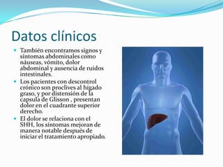 Datos clínicos
 También encontramos signos y
  síntomas abdominales como
  náuseas, vómito, dolor
  abdominal y ausencia de ruidos
  intestinales.
 Los pacientes con descontrol
  crónico son proclives al hígado
  graso, y por distensión de la
  capsula de Glisson , presentan
  dolor en el cuadrante superior
  derecho.
 El dolor se relaciona con el
  SHH, los síntomas mejoran de
  manera notable después de
  iniciar el tratamiento apropiado.
 