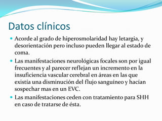Datos clínicos
 Acorde al grado de hiperosmolaridad hay letargia, y
  desorientación pero incluso pueden llegar al estado de
  coma.
 Las manifestaciones neurológicas focales son por igual
  frecuentes y al parecer reflejan un incremento en la
  insuficiencia vascular cerebral en áreas en las que
  existía una disminución del flujo sanguíneo y hacían
  sospechar mas en un EVC.
 Las manifestaciones ceden con tratamiento para SHH
  en caso de tratarse de ésta.
 
