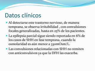 Datos clínicos
 Al detectarse este trastorno nervioso, de manera
  temprana, se observa irritabilidad , con convulsiones
  focales generalizadas, hasta en 25% de los pacientes.
 La epilepsia parcial sigue siendo reportada en 6% de
  los casos de SHH en fase temprana, cuando la
  osmolaridad es aún menor a 330mOsm/L.
 Las convulsiones relacionadas con SHH no remiten
  con anticonvulsivos ya que la DFH las exacerba.
 