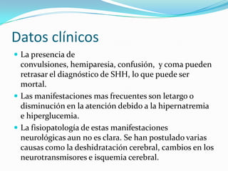 Datos clínicos
 La presencia de
  convulsiones, hemiparesia, confusión, y coma pueden
  retrasar el diagnóstico de SHH, lo que puede ser
  mortal.
 Las manifestaciones mas frecuentes son letargo o
  disminución en la atención debido a la hipernatremia
  e hiperglucemia.
 La fisiopatología de estas manifestaciones
  neurológicas aun no es clara. Se han postulado varias
  causas como la deshidratación cerebral, cambios en los
  neurotransmisores e isquemia cerebral.
 