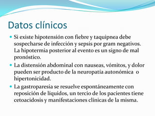 Datos clínicos
 Si existe hipotensión con fiebre y taquipnea debe
  sospecharse de infección y sepsis por gram negativos.
  La hipotermia posterior al evento es un signo de mal
  pronóstico.
 La distensión abdominal con nauseas, vómitos, y dolor
  pueden ser producto de la neuropatía autonómica o
  hipertonicidad.
 La gastroparesia se resuelve espontáneamente con
  reposición de líquidos, un tercio de los pacientes tiene
  cetoacidosis y manifestaciones clínicas de la misma.
 