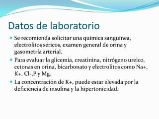 Datos de laboratorio
 Se recomienda solicitar una química sanguínea,
  electrolitos séricos, examen general de orina y
  gasometría arterial.
 Para evaluar la glicemia, creatinina, nitrógeno ureico,
  cetonas en orina, bicarbonato y electrolitos como Na+,
  K+, Cl-,P y Mg.
 La concentración de K+, puede estar elevada por la
  deficiencia de insulina y la hipertonicidad.
 