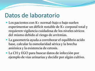 Datos de laboratorio
 Los pacientes con K+ normal-bajo o bajo suelen
  experimentar un déficit notable de K+ corporal total y
  requieren vigilancia cuidadosa de los niveles séricos
  del mismo debido al riesgo de arritmias.
 La gasometría ayuda a corroborar el equilibrio acido
  base, calcular la osmolaridad sérica y la brecha
  aniónica y la existencia de cetosis.
 La CH y EGO para buscar datos de infección por
  ejemplo de vías urinarias y decidir por algún cultivo.
 
