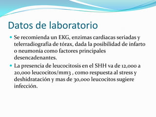 Datos de laboratorio
 Se recomienda un EKG, enzimas cardiacas seriadas y
  telerradiografía de tórax, dada la posibilidad de infarto
  o neumonía como factores principales
  desencadenantes.
 La presencia de leucocitosis en el SHH va de 12,000 a
  20,000 leucocitos/mm3 , como respuesta al stress y
  deshidratación y mas de 30,000 leucocitos sugiere
  infección.
 