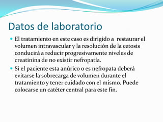 Datos de laboratorio
 El tratamiento en este caso es dirigido a restaurar el
  volumen intravascular y la resolución de la cetosis
  conducirá a reducir progresivamente niveles de
  creatinina de no existir nefropatía.
 Si el paciente esta anúrico o es nefropata deberá
  evitarse la sobrecarga de volumen durante el
  tratamiento y tener cuidado con el mismo. Puede
  colocarse un catéter central para este fin.
 