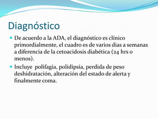 Diagnóstico
 De acuerdo a la ADA, el diagnóstico es clínico
  primordialmente, el cuadro es de varios dias a semanas
  a diferencia de la cetoacidosis diabética (24 hrs o
  menos).
 Incluye polifagia, polidipsia, perdida de peso
  deshidratación, alteración del estado de alerta y
  finalmente coma.
 