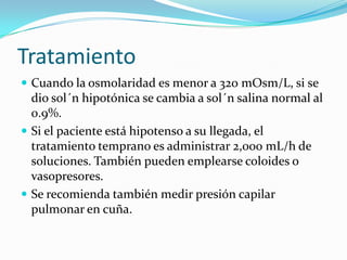 Tratamiento
 Cuando la osmolaridad es menor a 320 mOsm/L, si se
  dio sol´n hipotónica se cambia a sol´n salina normal al
  0.9%.
 Si el paciente está hipotenso a su llegada, el
  tratamiento temprano es administrar 2,000 mL/h de
  soluciones. También pueden emplearse coloides o
  vasopresores.
 Se recomienda también medir presión capilar
  pulmonar en cuña.
 