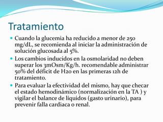 Tratamiento
 Cuando la glucemia ha reducido a menor de 250
  mg/dL, se recomienda al iniciar la administración de
  solución glucosada al 5%.
 Los cambios inducidos en la osmolaridad no deben
  superar los 3mOsm/Kg/h. recomendable administrar
  50% del déficit de H20 en las primeras 12h de
  tratamiento.
 Para evaluar la efectividad del mismo, hay que checar
  el estado hemodinámico (normalización en la TA ) y
  vigilar el balance de líquidos (gasto urinario), para
  prevenir falla cardiaca o renal.
 
