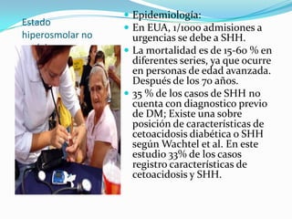  Epidemiología:
Estado
                   En EUA, 1/1000 admisiones a
hiperosmolar no     urgencias se debe a SHH.
cetósico.          La mortalidad es de 15-60 % en
                    diferentes series, ya que ocurre
                    en personas de edad avanzada.
                    Después de los 70 años.
                   35 % de los casos de SHH no
                    cuenta con diagnostico previo
                    de DM; Existe una sobre
                    posición de características de
                    cetoacidosis diabética o SHH
                    según Wachtel et al. En este
                    estudio 33% de los casos
                    registro características de
                    cetoacidosis y SHH.
 