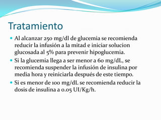 Tratamiento
 Al alcanzar 250 mg/dl de glucemia se recomienda
  reducir la infusión a la mitad e iniciar solucion
  glucosada al 5% para prevenir hipoglucemia.
 Si la glucemia llega a ser menor a 60 mg/dL, se
  recomienda suspender la infusión de insulina por
  media hora y reiniciarla después de este tiempo.
 Si es menor de 100 mg/dL se recomienda reducir la
  dosis de insulina a 0.05 UI/Kg/h.
 