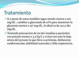 Tratamiento
 Si a pesar de estas medidas sigue siendo menor a 100
  mg/dL , cambiar a glucosada ak 10% para mantener la
  glucemia menor a 25º mg/dL, lo ideal es de 120 a 180
  mg/dL.
 Teniendo precaucion de no dar insulina a pacientes
  con potasio menor a 3.3 Eq/L y evitar con esto la baja
  sérica del potasio lo que lleve a arritmias, disfuncion
  cardiovascular, debilidad muscular y falla respiratoria.
 