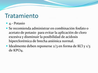 Tratamiento
 4.- Potasio
 Se recomienda administrar en combinación fosfato o
  acetato de potasio para evitar la aplicación de cloro
  excesiva y disminuir la posibilidad de acidosis
  hiperclorémica de brecha aniónica normal.
 Idealmente deben reponerse 2/3 en forma de KCl y 1/3
  de KPO4.
 