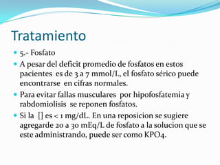 Tratamiento
 5.- Fosfato
 A pesar del deficit promedio de fosfatos en estos
  pacientes es de 3 a 7 mmol/L, el fosfato sérico puede
  encontrarse en cifras normales.
 Para evitar fallas musculares por hipofosfatemia y
  rabdomiolisis se reponen fosfatos.
 Si la [] es < 1 mg/dL. En una reposicion se sugiere
  agregarde 20 a 30 mEq/L de fosfato a la solucion que se
  este administrando, puede ser como KPO4.
 