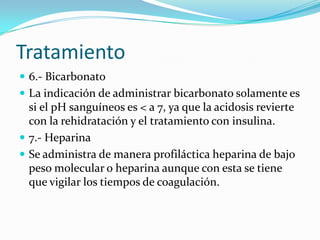 Tratamiento
 6.- Bicarbonato
 La indicación de administrar bicarbonato solamente es
  si el pH sanguíneos es < a 7, ya que la acidosis revierte
  con la rehidratación y el tratamiento con insulina.
 7.- Heparina
 Se administra de manera profiláctica heparina de bajo
  peso molecular o heparina aunque con esta se tiene
  que vigilar los tiempos de coagulación.
 