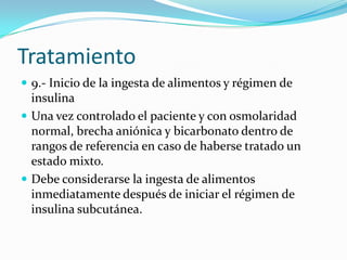 Tratamiento
 9.- Inicio de la ingesta de alimentos y régimen de
  insulina
 Una vez controlado el paciente y con osmolaridad
  normal, brecha aniónica y bicarbonato dentro de
  rangos de referencia en caso de haberse tratado un
  estado mixto.
 Debe considerarse la ingesta de alimentos
  inmediatamente después de iniciar el régimen de
  insulina subcutánea.
 