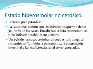 Estado hiperosmolar no cetósico.
 Factores precipitantes:
 La causa mas común son las infecciones que van de un
  32- 60 % de los casos. Encabezan la lista las neumonías
  y las infecciones del tracto urinario.
 Un 25% de los casos se deben al poco o nulo apego al
  tratamiento. También la pancreatitis, la obstrucción
  intestinal y la insuficiencia renal se ven asociadas.
 